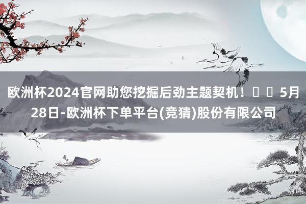 欧洲杯2024官网助您挖掘后劲主题契机！		5月28日-欧洲杯下单平台(竞猜)股份有限公司