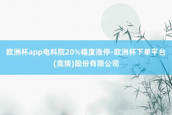 欧洲杯app电科院20%幅度涨停-欧洲杯下单平台(竞猜)股份有限公司