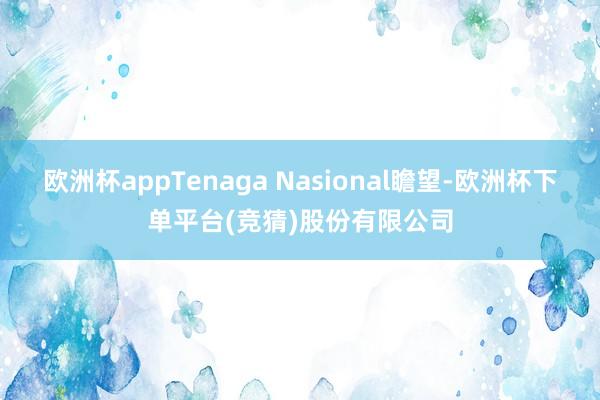 欧洲杯appTenaga Nasional瞻望-欧洲杯下单平台(竞猜)股份有限公司