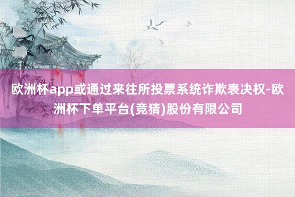 欧洲杯app或通过来往所投票系统诈欺表决权-欧洲杯下单平台(竞猜)股份有限公司