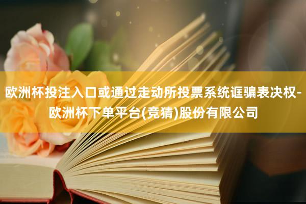 欧洲杯投注入口或通过走动所投票系统诓骗表决权-欧洲杯下单平台(竞猜)股份有限公司