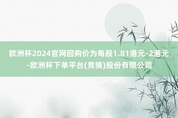 欧洲杯2024官网回购价为每股1.81港元-2港元-欧洲杯下单平台(竞猜)股份有限公司