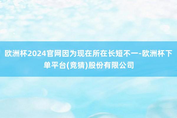 欧洲杯2024官网因为现在所在长短不一-欧洲杯下单平台(竞猜)股份有限公司