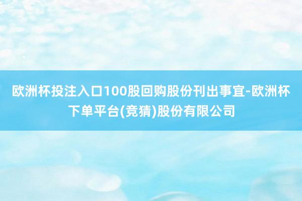 欧洲杯投注入口100股回购股份刊出事宜-欧洲杯下单平台(竞猜)股份有限公司