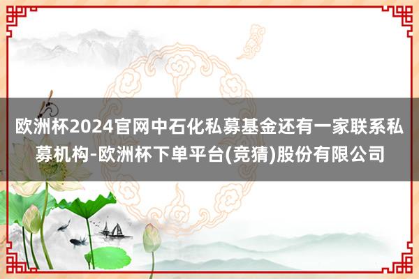 欧洲杯2024官网中石化私募基金还有一家联系私募机构-欧洲杯下单平台(竞猜)股份有限公司