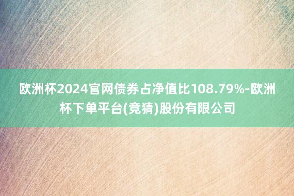 欧洲杯2024官网债券占净值比108.79%-欧洲杯下单平台(竞猜)股份有限公司