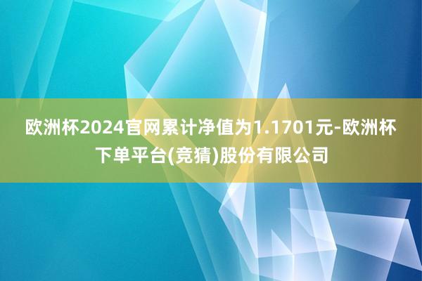 欧洲杯2024官网累计净值为1.1701元-欧洲杯下单平台(竞猜)股份有限公司