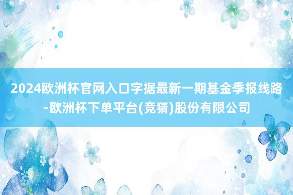 2024欧洲杯官网入口字据最新一期基金季报线路-欧洲杯下单平台(竞猜)股份有限公司