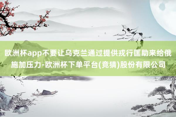 欧洲杯app不要让乌克兰通过提供戎行匡助来给俄施加压力-欧洲杯下单平台(竞猜)股份有限公司