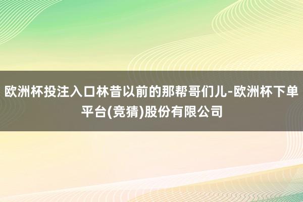 欧洲杯投注入口林昔以前的那帮哥们儿-欧洲杯下单平台(竞猜)股份有限公司