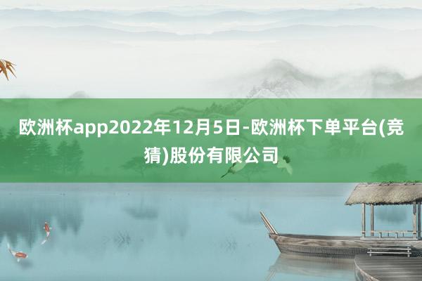 欧洲杯app2022年12月5日-欧洲杯下单平台(竞猜)股份有限公司