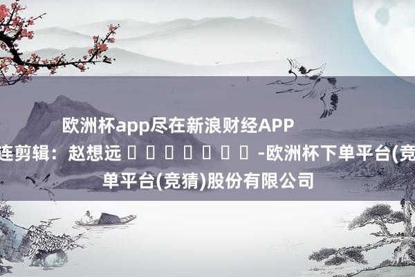 欧洲杯app尽在新浪财经APP            						株连剪辑：赵想远 							-欧洲杯下单平台(竞猜)股份有限公司