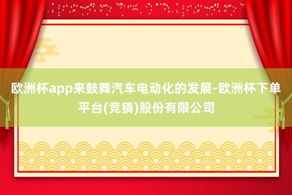 欧洲杯app来鼓舞汽车电动化的发展-欧洲杯下单平台(竞猜)股份有限公司