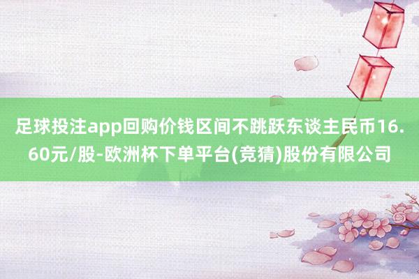 足球投注app回购价钱区间不跳跃东谈主民币16.60元/股-欧洲杯下单平台(竞猜)股份有限公司