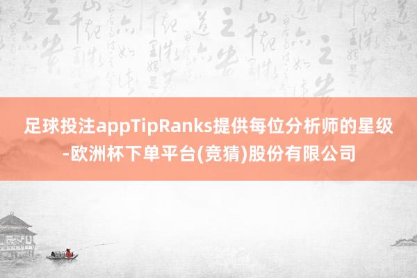 足球投注appTipRanks提供每位分析师的星级-欧洲杯下单平台(竞猜)股份有限公司