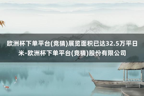 欧洲杯下单平台(竞猜)展览面积已达32.5万平日米-欧洲杯下单平台(竞猜)股份有限公司