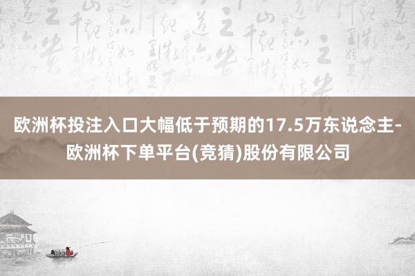 欧洲杯投注入口大幅低于预期的17.5万东说念主-欧洲杯下单平台(竞猜)股份有限公司