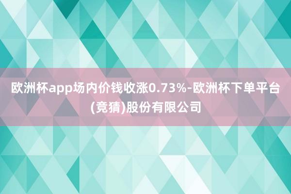 欧洲杯app场内价钱收涨0.73%-欧洲杯下单平台(竞猜)股份有限公司