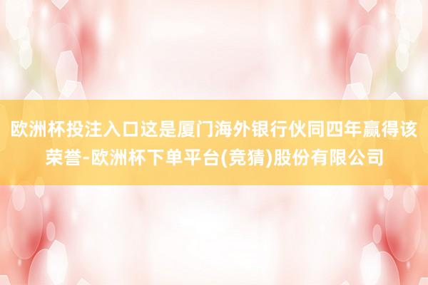 欧洲杯投注入口这是厦门海外银行伙同四年赢得该荣誉-欧洲杯下单平台(竞猜)股份有限公司