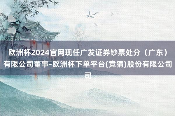 欧洲杯2024官网现任广发证券钞票处分（广东）有限公司董事-欧洲杯下单平台(竞猜)股份有限公司