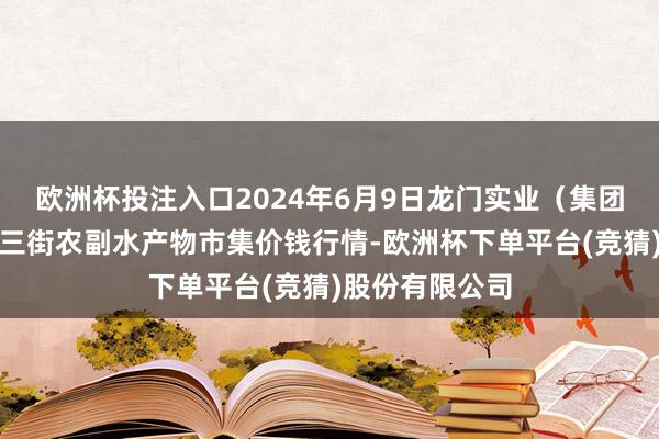 欧洲杯投注入口2024年6月9日龙门实业（集团）有限公司西三街农副水产物市集价钱行情-欧洲杯下单平台(竞猜)股份有限公司