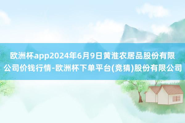 欧洲杯app2024年6月9日黄淮农居品股份有限公司价钱行情-欧洲杯下单平台(竞猜)股份有限公司