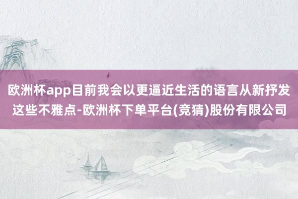 欧洲杯app目前我会以更逼近生活的语言从新抒发这些不雅点-欧洲杯下单平台(竞猜)股份有限公司