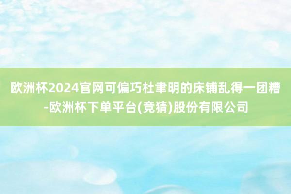 欧洲杯2024官网可偏巧杜聿明的床铺乱得一团糟-欧洲杯下单平台(竞猜)股份有限公司