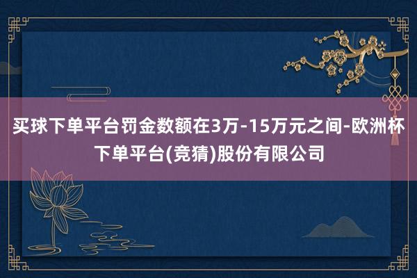 买球下单平台罚金数额在3万-15万元之间-欧洲杯下单平台(竞猜)股份有限公司