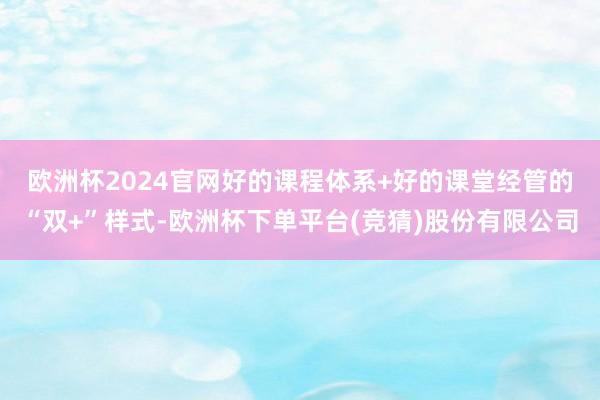 欧洲杯2024官网　　好的课程体系+好的课堂经管的“双+”样式-欧洲杯下单平台(竞猜)股份有限公司