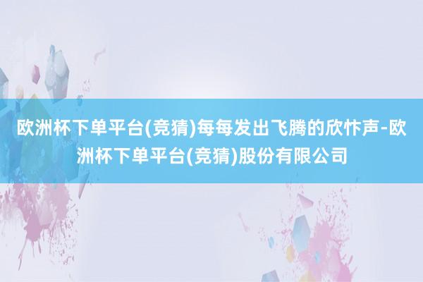 欧洲杯下单平台(竞猜)每每发出飞腾的欣忭声-欧洲杯下单平台(竞猜)股份有限公司