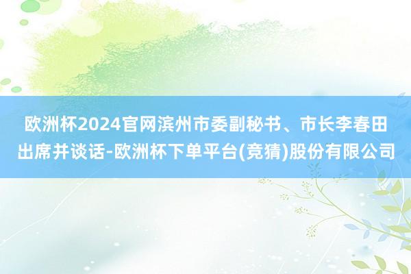 欧洲杯2024官网　　滨州市委副秘书、市长李春田出席并谈话-欧洲杯下单平台(竞猜)股份有限公司