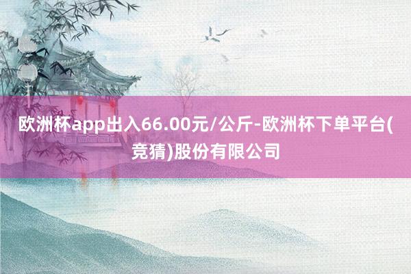 欧洲杯app出入66.00元/公斤-欧洲杯下单平台(竞猜)股份有限公司