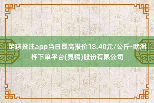 足球投注app当日最高报价18.40元/公斤-欧洲杯下单平台(竞猜)股份有限公司