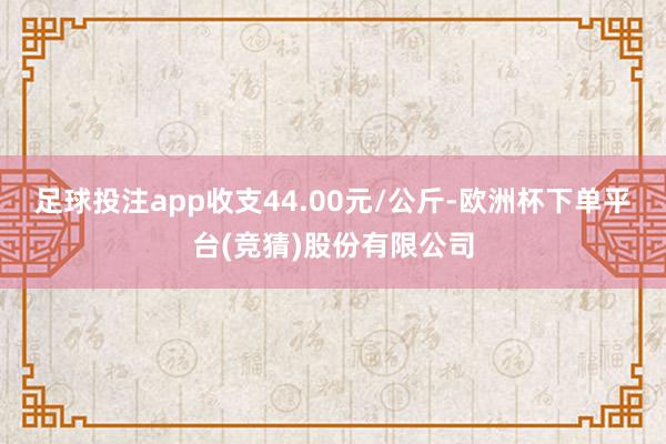 足球投注app收支44.00元/公斤-欧洲杯下单平台(竞猜)股份有限公司