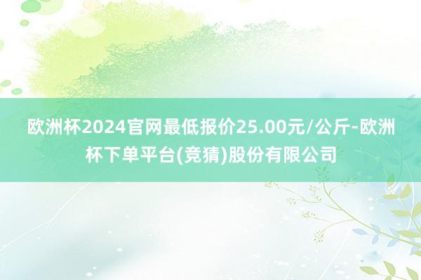 欧洲杯2024官网最低报价25.00元/公斤-欧洲杯下单平台(竞猜)股份有限公司