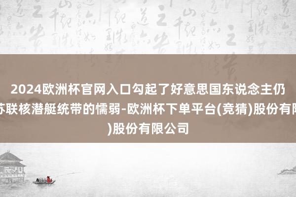 2024欧洲杯官网入口勾起了好意思国东说念主仍是被苏联核潜艇统带的懦弱-欧洲杯下单平台(竞猜)股份有限公司