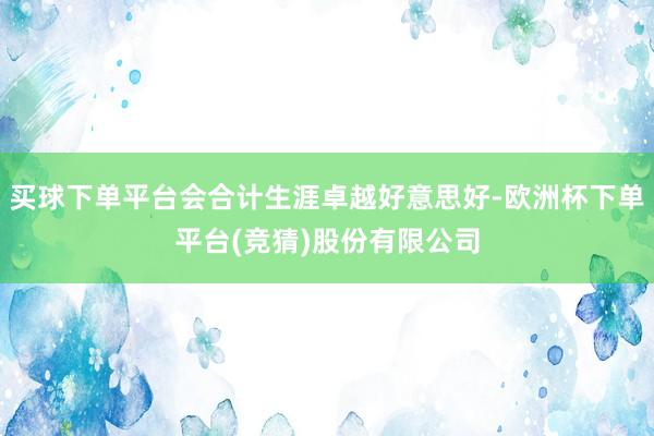 买球下单平台会合计生涯卓越好意思好-欧洲杯下单平台(竞猜)股份有限公司