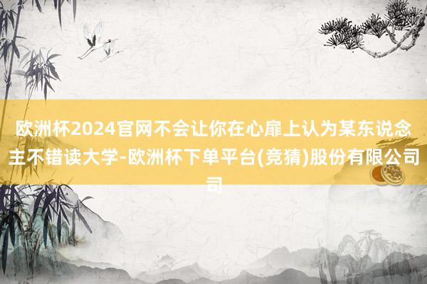 欧洲杯2024官网不会让你在心扉上认为某东说念主不错读大学-欧洲杯下单平台(竞猜)股份有限公司