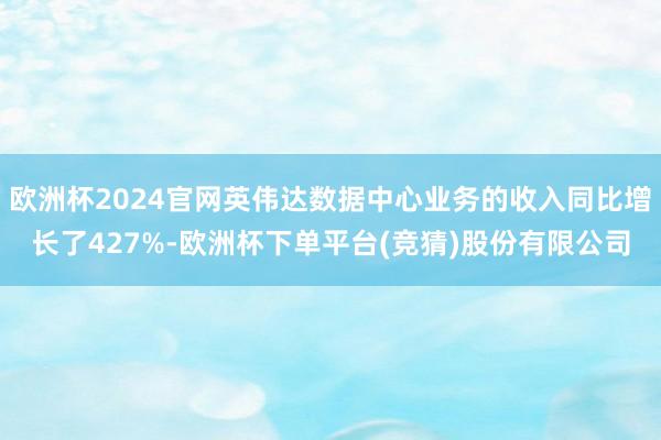 欧洲杯2024官网英伟达数据中心业务的收入同比增长了427%-欧洲杯下单平台(竞猜)股份有限公司