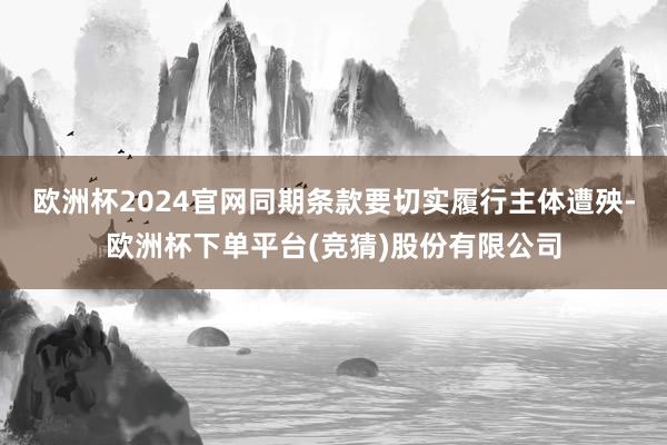 欧洲杯2024官网同期条款要切实履行主体遭殃-欧洲杯下单平台(竞猜)股份有限公司