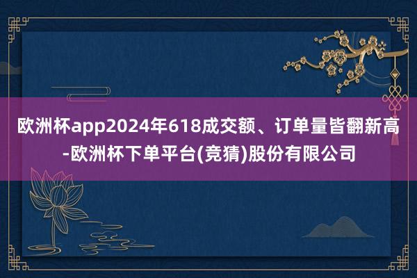 欧洲杯app2024年618成交额、订单量皆翻新高-欧洲杯下单平台(竞猜)股份有限公司