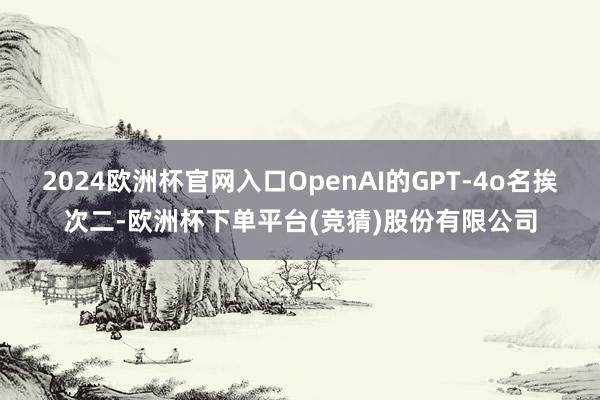 2024欧洲杯官网入口OpenAI的GPT-4o名挨次二-欧洲杯下单平台(竞猜)股份有限公司