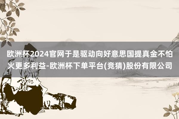 欧洲杯2024官网于是驱动向好意思国提真金不怕火更多利益-欧洲杯下单平台(竞猜)股份有限公司