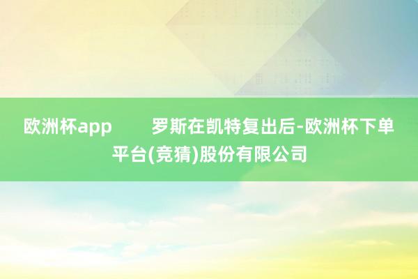 欧洲杯app        罗斯在凯特复出后-欧洲杯下单平台(竞猜)股份有限公司