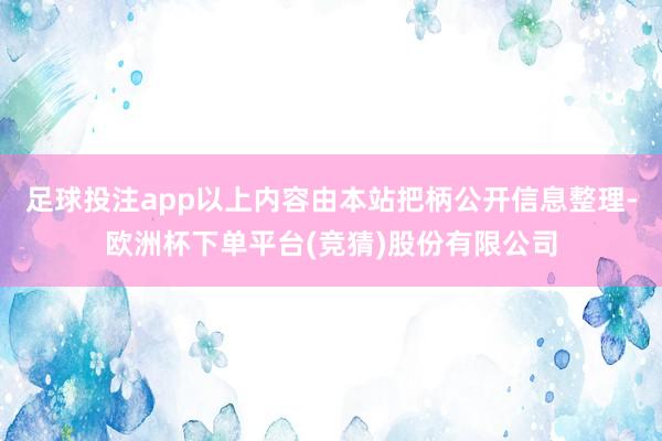 足球投注app以上内容由本站把柄公开信息整理-欧洲杯下单平台(竞猜)股份有限公司