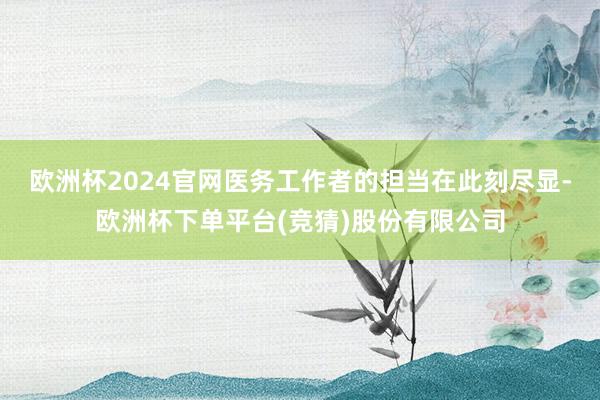 欧洲杯2024官网医务工作者的担当在此刻尽显-欧洲杯下单平台(竞猜)股份有限公司