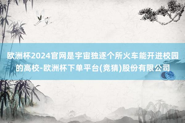 欧洲杯2024官网是宇宙独逐个所火车能开进校园的高校-欧洲杯下单平台(竞猜)股份有限公司