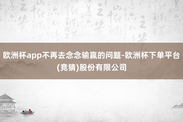 欧洲杯app不再去念念输赢的问题-欧洲杯下单平台(竞猜)股份有限公司