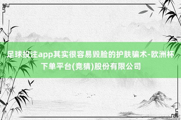 足球投注app其实很容易毁脸的护肤骗术-欧洲杯下单平台(竞猜)股份有限公司